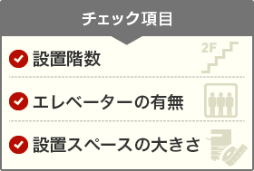 チェック項目 設置階数 エレベーターの有無 設置スペースの大きさ
