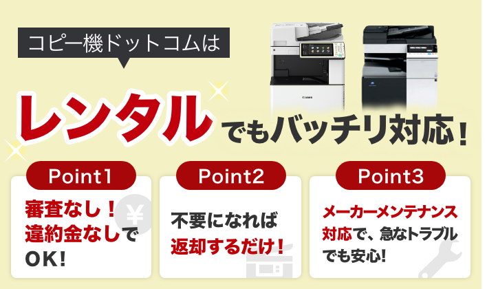 コピー機ドットコムはレンタルでもバッチリ対応！Point1 審査なし！違約金なしでOK！／Point2 不要になれば返却するだけ！／Point3 メーカーメンテナンス対応で、急なトラブルでも安心！