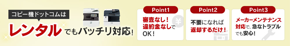 コピー機ドットコムはレンタルでもバッチリ対応！Point1 審査なし！違約金なしでOK！／Point2 不要になれば返却するだけ！／Point3 メーカーメンテナンス対応で、急なトラブルでも安心！