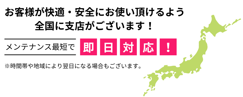 お客様が快適・安全にお使い頂けるよう全国に支店がございます！メンテナンス最短で即日対応！ ※時間帯や地域により翌日になる場合もございます。